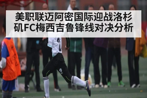 美职联迈阿密国际迎战洛杉矶FC梅西吉鲁锋线对决分析
