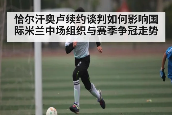 恰尔汗奥卢续约谈判如何影响国际米兰中场组织与赛季争冠走势