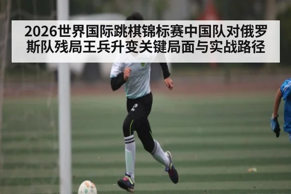 2026世界国际跳棋锦标赛中国队对俄罗斯队残局王兵升变关键局面与实战路径